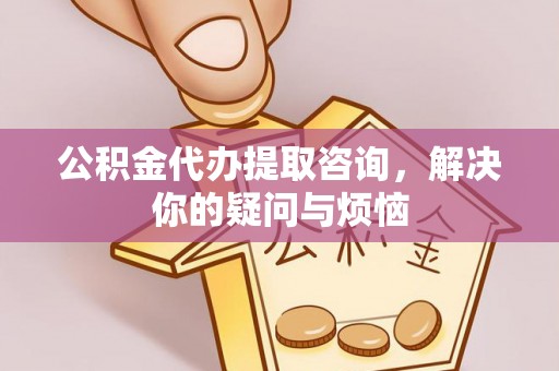 新化公积金代办提取咨询，解决你的疑问与烦恼