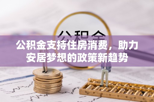 新化公积金支持住房消费，助力安居梦想的政策新趋势