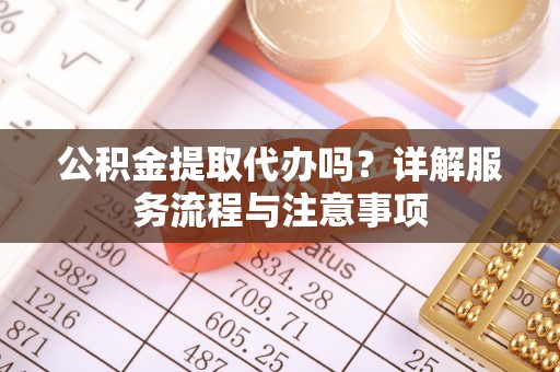 新化公积金提取代办吗？详解服务流程与注意事项