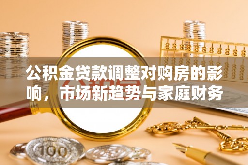 新化公积金贷款调整对购房的影响，市场新趋势与家庭财务规划