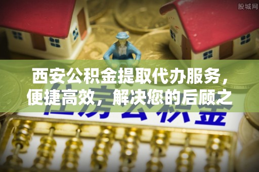 新化西安公积金提取代办服务，便捷高效，解决您的后顾之忧