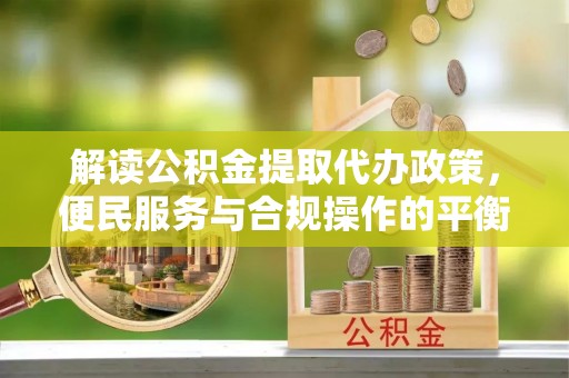 新化解读公积金提取代办政策，便民服务与合规操作的平衡之道