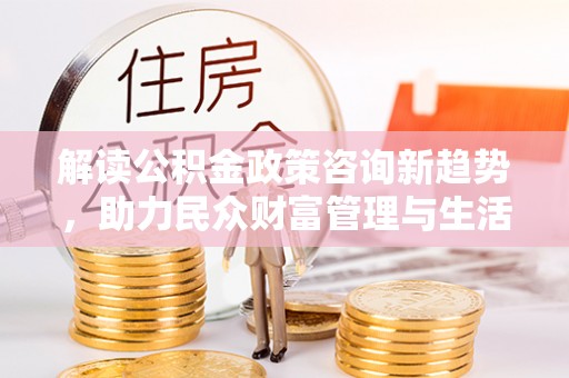 新化解读公积金政策咨询新趋势，助力民众财富管理与生活规划