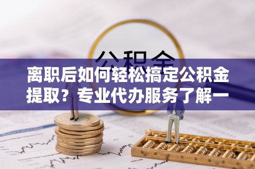 新化离职后如何轻松搞定公积金提取？专业代办服务了解一下