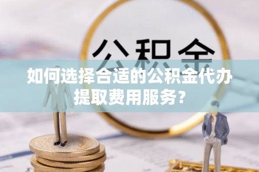 新化如何选择合适的公积金代办提取费用服务？