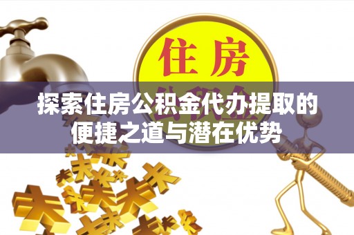 新化探索住房公积金代办提取的便捷之道与潜在优势