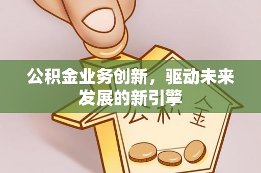 新化公积金业务创新，驱动未来发展的新引擎