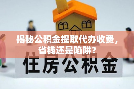 新化揭秘公积金提取代办收费，省钱还是陷阱？