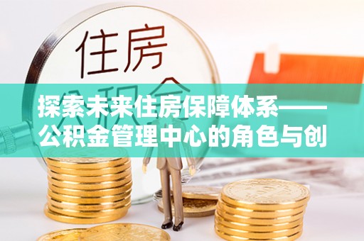 新化探索未来住房保障体系——公积金管理中心的角色与创新