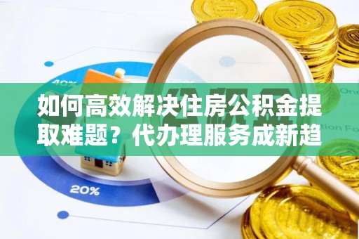 新化如何高效解决住房公积金提取难题？代办理服务成新趋势