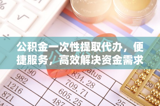 新化公积金一次性提取代办，便捷服务，高效解决资金需求