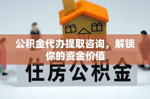 新化公积金代办提取咨询，解锁你的资金价值