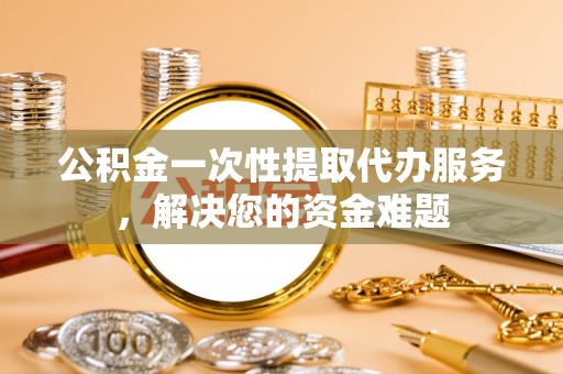 新化公积金一次性提取代办服务，解决您的资金难题