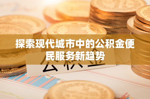 新化探索现代城市中的公积金便民服务新趋势