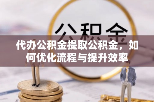 新化代办公积金提取公积金，如何优化流程与提升效率
