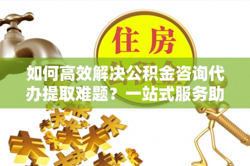 新化如何高效解决公积金咨询代办提取难题？一站式服务助您轻松搞定