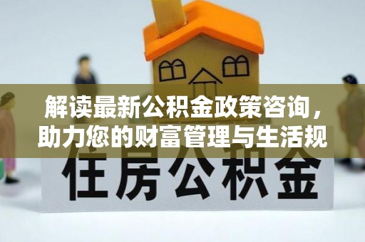 新化解读最新公积金政策咨询，助力您的财富管理与生活规划