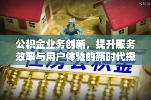 新化公积金业务创新，提升服务效率与用户体验的新时代探索