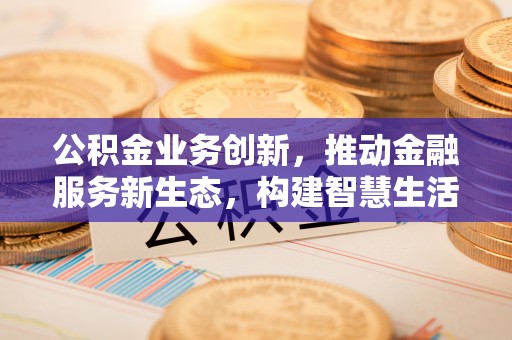 新化公积金业务创新，推动金融服务新生态，构建智慧生活新未来