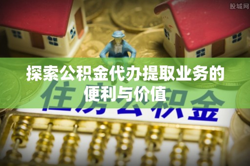 新化探索公积金代办提取业务的便利与价值