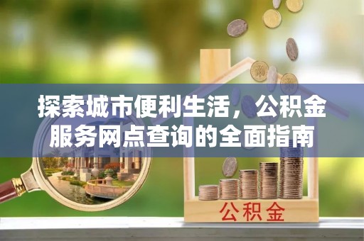 新化探索城市便利生活，公积金服务网点查询的全面指南