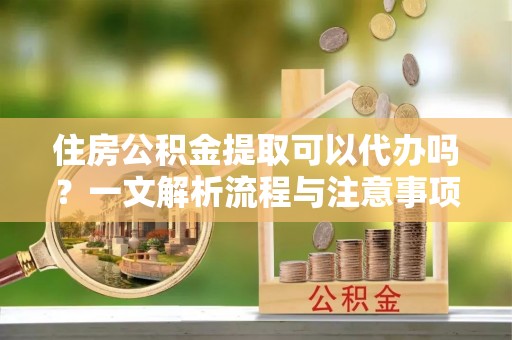 新化住房公积金提取可以代办吗？一文解析流程与注意事项