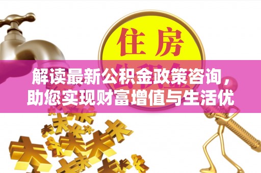 新化解读最新公积金政策咨询，助您实现财富增值与生活优化
