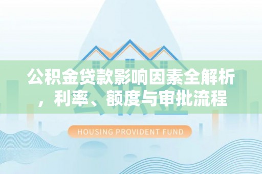 新化公积金贷款影响因素全解析，利率、额度与审批流程