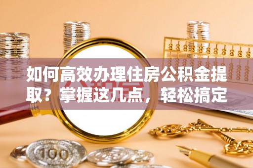 新化如何高效办理住房公积金提取？掌握这几点，轻松搞定！