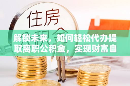 新化解锁未来，如何轻松代办提取离职公积金，实现财富自由的第一步