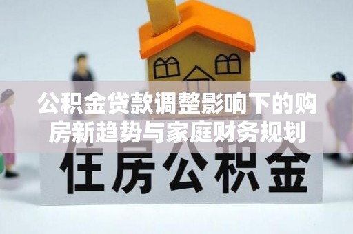新化公积金贷款调整影响下的购房新趋势与家庭财务规划