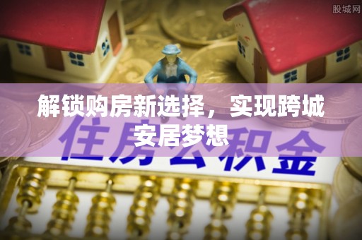 新化解锁购房新选择，实现跨城安居梦想