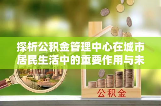 新化探析公积金管理中心在城市居民生活中的重要作用与未来发展趋势