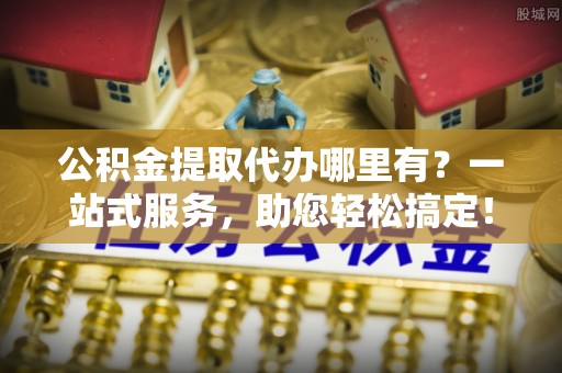 新化公积金提取代办哪里有？一站式服务，助您轻松搞定！
