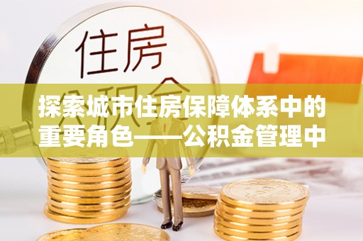 新化探索城市住房保障体系中的重要角色——公积金管理中心
