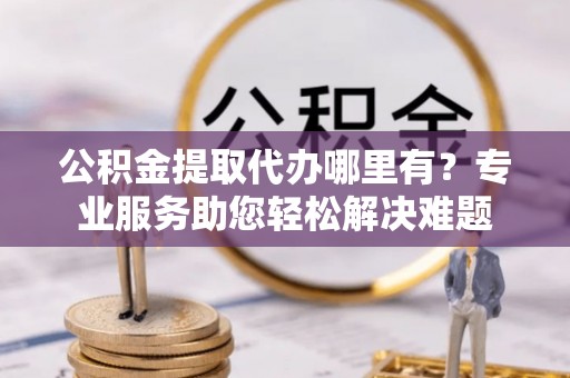 新化公积金提取代办哪里有？专业服务助您轻松解决难题