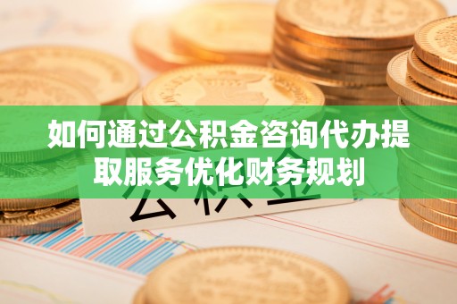 新化如何通过公积金咨询代办提取服务优化财务规划