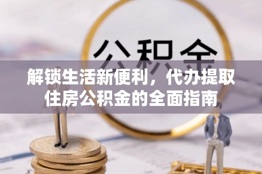 新化解锁生活新便利，代办提取住房公积金的全面指南