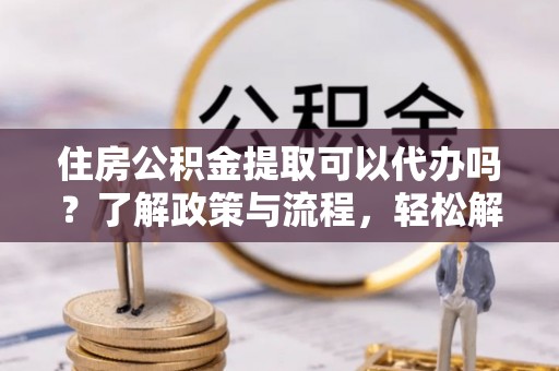 新化住房公积金提取可以代办吗？了解政策与流程，轻松解决疑问