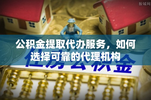 新化公积金提取代办服务，如何选择可靠的代理机构