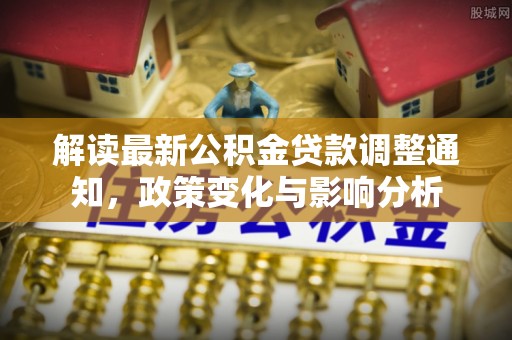 新化解读最新公积金贷款调整通知，政策变化与影响分析