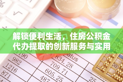 新化解锁便利生活，住房公积金代办提取的创新服务与实用指南