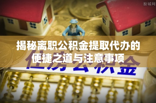 新化揭秘离职公积金提取代办的便捷之道与注意事项