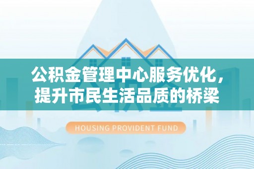 新化公积金管理中心服务优化，提升市民生活品质的桥梁