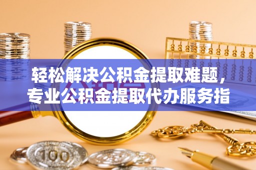 新化轻松解决公积金提取难题，专业公积金提取代办服务指南