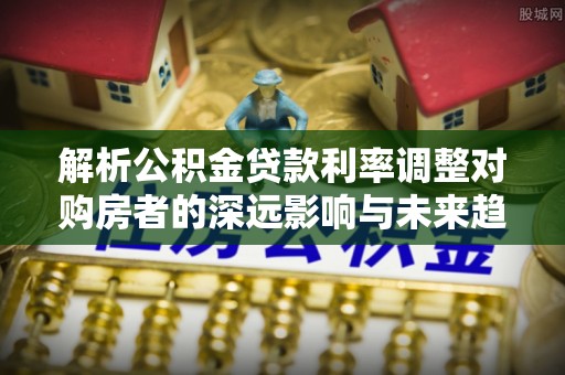 新化解析公积金贷款利率调整对购房者的深远影响与未来趋势