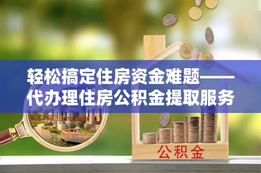新化轻松搞定住房资金难题——代办理住房公积金提取服务详解
