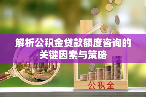 新化解析公积金贷款额度咨询的关键因素与策略