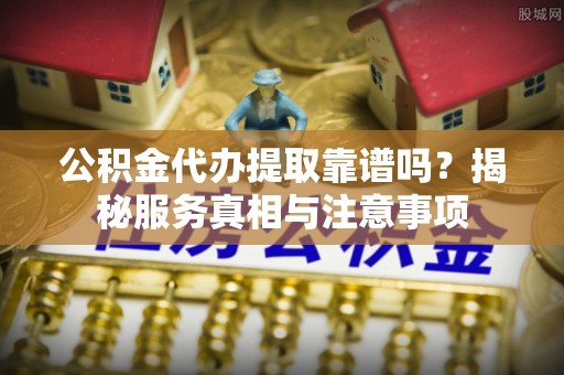 新化公积金代办提取靠谱吗？揭秘服务真相与注意事项
