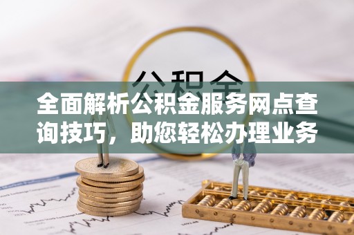 新化全面解析公积金服务网点查询技巧，助您轻松办理业务